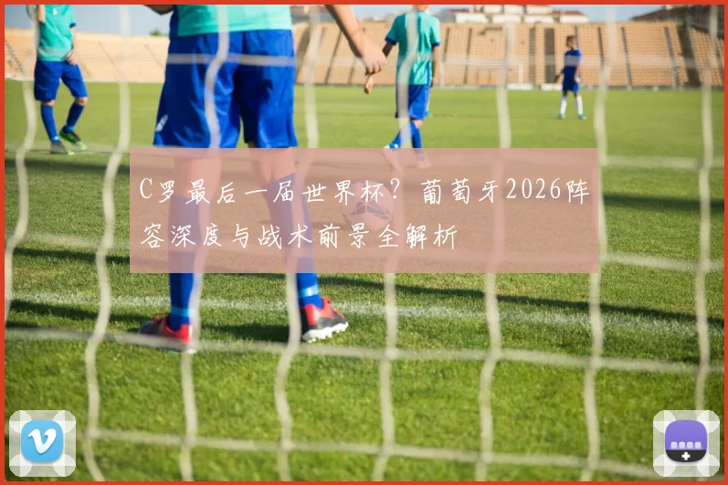 C罗最后一届世界杯？葡萄牙2026阵容深度与战术前景全解析