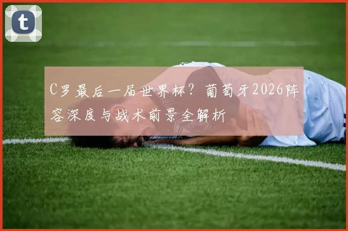 C罗最后一届世界杯？葡萄牙2026阵容深度与战术前景全解析