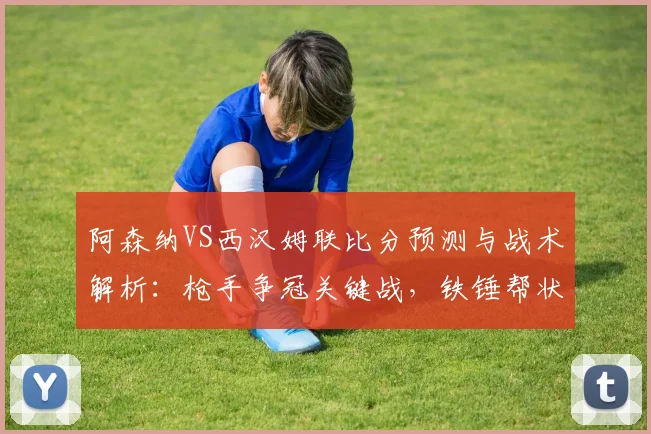 阿森纳VS西汉姆联比分预测与战术解析：枪手争冠关键战，铁锤帮状态成变数
